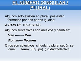 EL NÚMERO (SINGULAR / PLURAL) Algunos solo existen en plural, pes están formados por dos partes iguales: A PAIR OF  TROUSERS Algunos sustantivos son arcaicos y cambian: Man --------  Men Woman----  Women Otros son colectivos, singular o plural según se tome:  Team  (Equipo)  (unidad/colectivo) 