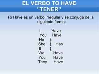EL VERBO  TO HAVE ”TENER” To Have es un verbo irregular y se conjuga de la siguiente forma: I  Have  You  Have He  }  She  }  Has  It  }  We  Have You  Have They  Have 