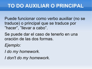 TO DO AUXILIAR O PRINCIPAL Puede funcionar como verbo auxiliar (no se traduce) o principal que se traduce por ”hacer”, ”llevar a cabo”. Se puede dar el caso de tenerlo en una oración de las dos formas. Ejemplo: I do my homework. I don't do my homework. 