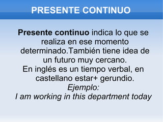 PRESENTE CONTINUO Presente continuo  indica lo que se realiza en ese momento determinado.También tiene idea de un futuro muy cercano. En inglés es un tiempo verbal, en castellano estar+ gerundio. Ejemplo: I am working in this department today 