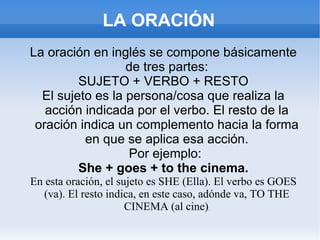 LA ORACIÓN La oración en inglés se compone básicamente de tres partes: SUJETO + VERBO + RESTO El sujeto es la persona/cosa que realiza la acción indicada por el verbo. El resto de la oración indica un complemento hacia la forma en que se aplica esa acción. Por ejemplo: She + goes + to the cinema. En esta oración, el sujeto es SHE (Ella). El verbo es GOES (va). El resto indica, en este caso, adónde va, TO THE CINEMA (al cine) . 