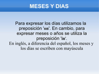 MESES Y DIAS Para expresar los días utilizamos la preposición ' on '. En cambio, para expresar meses o años se utiliza la preposición ' in '.   En inglés, a diferencia del español, los meses y los días se escriben con mayúscula 