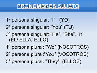 PRONOMBRES SUJETO 1ª persona singular: ”I”  (YO) 2ª persona singular: ”You” (TU) 3ª persona singular: ”He”, ”She”, ”It” (ÉL/ ELLA/ ELLO) 1ª persona plural: ”We” (NOSOTROS) 2ª persona plural:”You” (VOSOTROS) 3ª persona plural: ”They”  (ELLOS) 