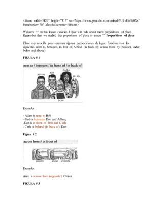 <iframe width="420" height="315" src="https://www.youtube.com/embed/5UJxEinW0Xs"
frameborder="0" allowfullscreen></iframe>
Welcome !!! In this lesson (lección 11)we will talk about more prepositions of place.
Remember that we studied the prepositions of place in lesson “” Propositions of place
Clase muy sencilla pues veremos algunas prepociciones de lugar. Estudiaremos los
siguientes next to, between, in front of, behind (in back of), across from, by (beside), under,
below and above)
FIGURA # 1
Examples:
- Adam is next to Bob
– Bob is between Don and Adam,
-Don is in front of Bob and Carla
- Carla is behind (in back of) Don
Figura # 2
Examples:
Anne is across from (opposite) Christa
FIGURA # 3
 