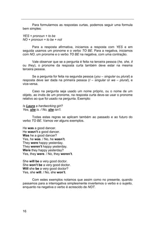 16
Para formularmos as respostas curtas, podemos seguir uma formula
bem simples:
YES + pronoun + to be
NO + pronoun + to be + not
Para a resposta afirmativa, iniciamos a resposta com YES e em
seguida usamos um pronome e o verbo TO BE. Para a negativa, iniciamos
com NO, um pronome e o verbo TO BE na negativa, com uma contração.
Vale observar que se a pergunta é feita na terceira pessoa (he, she, it
ou they), o pronome da resposta curta também deve estar na mesma
terceira pessoa.
Se a pergunta for feita na segunda pessoa (you – singular ou plural) a
resposta deve ser dada na primeira pessoa (I – singular or we – plural), e
vice-versa.
Caso na pergunta seja usado um nome próprio, ou o nome de um
objeto, ao invés de um pronome, na resposta curta deve-se usar o pronome
relativo ao que foi usado na pergunta. Exemplo:
Is Laura a hardworking girl?
Yes, she is. / No, she isn‟t.
Todas estas regras se aplicam também ao passado e ao futuro do
verbo TO BE. Vamos ver alguns exemplos.
He was a good dancer.
He wasn’t a good dancer.
Was he a good dancer?
Yes, he was. / No, he wasn’t.
They were happy yesterday.
They weren’t happy yesterday.
Were they happy yesterday?
Yes, they were. / No, they weren’t.
She will be a very good doctor.
She won’t be a very good doctor.
Will she be a very good doctor?
Yes, she will. / No, she won’t.
Com estes exemplos notamos que assim como no presente, quando
passamos para a interrogativa simplesmente invertemos o verbo e o sujeito,
enquanto na negativa o verbo é acrescido de NOT.
 