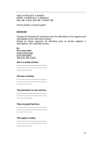 17
WAS  WAS NOT  WASN‟T
WERE  WERE NOT  WEREN‟T
WILL BE  WILL NOT BE  WON‟T BE
Vamos praticar um pouco agora!
EXERCISE
Change the following the sentences from the affirmative to the negative and
interrogative forms, with short answers.
(Passe as frases seguintes da afirmativa para as formas negativa e
interrogativa, com respostas curtas.)
Ex:
It’s a nice chair.
It isn‟t a nice chair.
Is it a nice chair?
Yes, it is. / No, it isn‟t.
She is a pretty actress.
___________________________
___________________________
______________
The bus is broken.
___________________________
___________________________
______________
The policeman is very nervous.
___________________________
___________________________
______________
They are good teachers.
___________________________
___________________________
______________
That apple is rotten.
___________________________
___________________________
______________
 