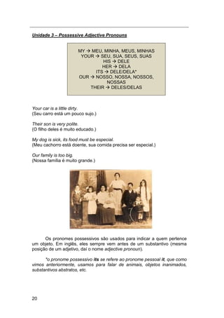 20
Unidade 3 – Possessive Adjective Pronouns
MY  MEU, MINHA, MEUS, MINHAS
YOUR  SEU, SUA, SEUS, SUAS
HIS  DELE
HER  DELA
ITS  DELE/DELA*
OUR  NOSSO, NOSSA, NOSSOS,
NOSSAS
THEIR  DELES/DELAS
Your car is a little dirty.
(Seu carro está um pouco sujo.)
Their son is very polite.
(O filho deles é muito educado.)
My dog is sick, its food must be especial.
(Meu cachorro está doente, sua comida precisa ser especial.)
Our family is too big.
(Nossa família é muito grande.)
Os pronomes possessivos são usados para indicar a quem pertence
um objeto. Em inglês, eles sempre vem antes de um substantivo (mesma
posição de um adjetivo, daí o nome adjective pronoun).
*o pronome possessivo its se refere ao pronome pessoal it, que como
vimos anteriormente, usamos para falar de animais, objetos inanimados,
substantivos abstratos, etc.
 