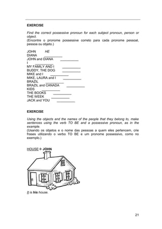 21
EXERCISE
Find the correct possessive pronoun for each subject pronoun, person or
object.
(Encontre o pronome possessive correto para cada pronome pessoal,
pessoa ou objeto.)
JOHN HE
DIANA __________
JOHN and DIANA __________
I __________
MY FAMILY AND I __________
BUDDY, THE DOG __________
MIKE and I __________
MIKE, LAURA and I __________
BRAZIL __________
BRAZIL and CANADA __________
KIDS __________
THE BOOKS __________
THE WEEK __________
JACK and YOU __________
EXERCISE
Using the objects and the names of the people that they belong to, make
sentences using the verb TO BE and a possessive pronoun, as in the
example.
(Usando os objetos e o nome das pessoas a quem eles pertencem, crie
frases utilizando o verbo TO BE e um pronome possessivo, como no
exemplo.)
HOUSE JOHN
It is his house.
 