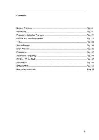 3
onteúdoC :
Subject Pronouns.................................................................................................Pág. 6
Verb to Be ............................................................................................................Pág. 8
Possessive Adjective Pronouns ...........................................................................Pág. 21
Definite and Indefinite Articles..............................................................................Pág. 25
THE......................................................................................................................Pág. 28
Simple Present ...................................................................................................Pág. 30
Short Answers......................................................................................................Pág. 35
Possessive...........................................................................................................Pág. 37
Adverbs of Frequency ........................................................................................Pág. 40
IN / ON / AT for TIME...........................................................................................Pág. 42
Simple Past .......................................................................................................Pág. 46
CAN / CAN‟T........................................................................................................Pág. 58
Respostas 61g.áP...........................................................................................ciosíexerc
 