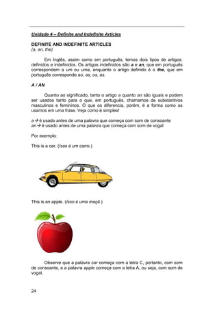 24
Unidade 4 – Definite and Indefinite Articles
DEFINITE AND INDEFINITE ARTICLES
(a, an, the)
Em Inglês, assim como em português, temos dois tipos de artigos:
definidos e indefinidos. Os artigos indefinidos são a e an, que em português
correspondem a um ou uma, enquanto o artigo definido é o the, que em
português corresponde ao, as, os, as.
A / AN
Quanto ao significado, tanto o artigo a quanto an são iguais e podem
ser usados tanto para o que, em português, chamamos de substantivos
masculinos e femininos. O que os diferencia, porém, é a forma como os
usamos em uma frase. Veja como é simples!
a é usado antes de uma palavra que começa com som de consoante
an é usado antes de uma palavra que começa com som de vogal
Por exemplo:
This is a car. (Isso é um carro.)
This is an apple. (Isso é uma maçã.)
Observe que a palavra car começa com a letra C, portanto, com som
de consoante, e a palavra apple começa com a letra A, ou seja, com som de
vogal.
 