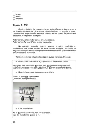 26
__ lemon
__ pencil
__ umbrella
Unidade 5 – THE
O artigo definido the corresponde em português aos artigos o, a, os e
as. Não há distinção de gênero masculino e feminino ou singular e plural.
Usamos este artigo quando estamos falando de um objeto ou pessoa em
específico. Compare os exemplos:
Peter sat on a chair.(Peter sentou em uma cadeira.)
Peter sat on the chair.(Peter sentou na cadeira.)
No primeiro exemplo, quando usamos o artigo indefinido a,
entendemos que Peter sentou em uma cadeira qualquer, enquanto no
segundo exemplo usando o artigo definido the entendemos que Peter sentou
em uma cadeira específica.
Também podemos utilizar este artigo de outras maneiras. Observe:
 Quando nos referimos a algo que acabou de ser mencionado
I bought a new house with a garden, and the garden is really beautiful.
(Comprei uma casa nova com um jardim, e o jardim é realmente bonito.)
 Quando falamos de lugares em uma cidade
I need to go to the supermarket.
(Preciso ir ao supermercado.)
 Com superlatives
He is the most handsome man I‟ve ever seen.
(Ele é o mais bonito que eu já vi.)
 