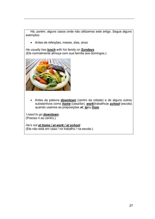 27
Há, porém, alguns casos onde não utilizamos este artigo. Segue alguns
exemplos:
 Antes de refeições, meses, dias, anos
He usually has lunch with his family on Sundays.
(Ele normalmente almoça com sua família aos domingos.)
 Antes da palavra downtown (centro da cidade) e de alguns outros
substantivos como home (casa/lar), work(trabalho)e school (escola)
quando usamos as preposições at, toou from.
I need to go downtown.
(Preciso ir ao centro.)
He‟s not at home / at work / at school.
(Ele não está em casa / no trabalho / na escola.)
 