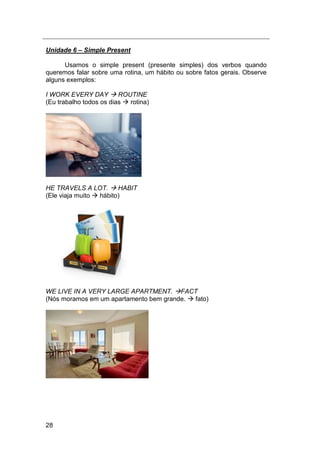 28
Unidade 6 – Simple Present
Usamos o simple present (presente simples) dos verbos quando
queremos falar sobre uma rotina, um hábito ou sobre fatos gerais. Observe
alguns exemplos:
I WORK EVERY DAY  ROUTINE
(Eu trabalho todos os dias  rotina)
HE TRAVELS A LOT.  HABIT
(Ele viaja muito  hábito)
WE LIVE IN A VERY LARGE APARTMENT. FACT
(Nós moramos em um apartamento bem grande.  fato)
 