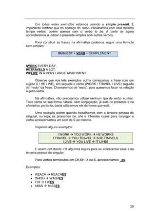 29
Em todos estes exemplos estamos usando o simple present. É
importante lembrar que no começo do curso trabalhamos com este mesmo
tempo verbal, porém apenas com o verbo to be. A partir de agora
aprenderemos a utilizar o presente simples com outros verbos.
Para construir as frases na afirmativa podemos seguir uma fórmula
bem simples:
SUBJECT + VERB + COMPLEMENT
IWORK EVERY DAY.
HETRAVELS A LOT.
WELIVE IN A VERY LARGE APARTMENT.
Observe que nos três exemplos acima começamos a frase com um
sujeito (I / HE / WE), em seguida o verbo (WORK / TRAVEL / LIVE) seguido
do “resto” da frase. Chamaremos de “resto”, pois queremos focar na relação
sujeito-verbo.
Na afirmativa, não precisamos utilizar nenhum tipo de verbo auxiliar.
Todo verbo na sua forma natural, sem conjugação, já está no presente e na
afirmativa, portanto, basta utilizarmos ele da forma que está.
Uma exceção ocorre quando trabalhamos com a terceira pessoa do
singular, ou seja, os pronomes he, she e it.Nestes casos para conjugar o
verbo acrescentamos um som de S ao mesmo.
Vejamos alguns exemplos:
I WORK  YOU WORK  HE WORKS
I TRAVEL  YOU TRAVEL  SHE TRAVELS
I LIVE  YOU LIVE  IT LIVES
E assim por diante. Há algumas regras para se acrescentar esse s da
terceira pessoa do singular.
Para verbos terminados em CH,SH, X ou S, acrescentamos –es.
Exemplos:
 REACH  REACHES
 WASH  WASHES
 FIX  FIXES
 MISS  MISSES
 