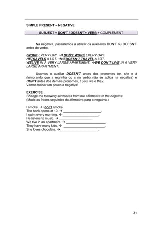 31
SIMPLE PRESENT – NEGATIVE
SUBJECT + DON’T / DOESN’T+ VERB + COMPLEMENT
Na negativa, passaremos a utilizar os auxiliares DON‟T ou DOESN‟T
antes do verbo.
IWORK EVERY DAY. I DON’T WORK EVERY DAY.
HETRAVELS A LOT. HEDOESN’T TRAVEL A LOT.
WELIVE IN A VERY LARGE APARTMENT. WE DON’T LIVE IN A VERY
LARGE APARTMENT.
Usamos o auxiliar DOESN’T antes dos pronomes he, she e it
(lembrando que a regrinha do s no verbo não se aplica na negativa) e
DON’T antes dos demais pronomes, I, you, we e they.
Vamos treinar um pouco a negativa!
EXERCISE
Change the following sentences from the affirmative to the negative.
(Mude as frases seguintes da afirmativa para a negativa.)
I smoke. I don’t smoke.
The bank opens at 10.  _____________________.
I swim every morning.  ____________________.
He listens to music.  __________________.
We live in an apartment.  ______________________.
They have many kids.  _______________________.
She loves chocolate. _____________________.
 