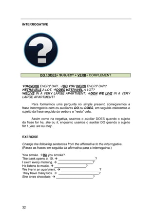 32
INTERROGATIVE
DO / DOES+ SUBJECT + VERB+ COMPLEMENT
YOUWORK EVERY DAY. DO YOU WORK EVERY DAY?
HETRAVELS A LOT. DOES HETRAVEL A LOT?
WELIVE IN A VERY LARGE APARTMENT. DON WE LIVE IN A VERY
LARGE APARTMENT?
Para formarmos uma pergunta no simple present, começaremos a
frase interrogativa com os auxiliares DO ou DOES, em seguida colocamos o
sujeito da frase seguido do verbo e o “resto” dela.
Assim como na negativa, usamos o auxiliar DOES quando o sujeito
da frase for he, she ou it, enquanto usamos o auxiliar DO quando o sujeito
for I, you, we ou they.
EXERCISE
Change the following sentences from the affirmative to the interrogative.
(Passe as frases em seguida da afirmativa para a interrogativa.)
You smoke. Do you smoke?
The bank opens at 10.  _____________________?
I swim every morning.  ____________________?
He listens to music.  __________________?
We live in an apartment.  ______________________?
They have many kids.  _______________________?
She loves chocolate.  _____________________?
 
