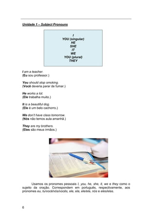 6
Unidade 1 – Subject Pronouns
I
YOU (singular)
HE
SHE
IT
WE
YOU (plural)
THEY
I am a teacher.
(Eu sou professor.)
You should stop smoking.
(Você deveria parar de fumar.)
He works a lot.
(Ele trabalha muito.)
It is a beautiful dog.
(Ele é um belo cachorro.)
We don‟t have class tomorrow.
(Nós não temos aula amanhã.)
They are my brothers.
(Eles são meus irmãos.)
Usamos os pronomes pessoais I, you, he, she, it, we e they como o
sujeito da oração. Correspondem em português, respectivamente, aos
pronomes eu, tu/você/vós/vocês, ele, ela, ele/ela, nós e eles/elas.
 
