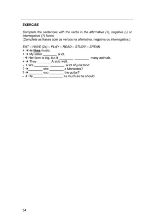 34
EXERCISE
Complete the sentences with the verbs in the affirmative (+), negative (-) or
interrogative (?) forms.
(Complete as frases com os verbos na afirmativa, negativa ou interrogativa.)
EAT – HAVE (2x) – PLAY – READ – STUDY – SPEAK
+ He likes music.
+  My sister ________ a lot.
-  Her farm is big, but it ________ ________ many animals.
+  They ________Arabic well.
-  We ________ ________ a lot of junk food.
? ________ she ________ a Mercedes?
? ________ you ________ the guitar?
-  He ________ ________ as much as he should.
 