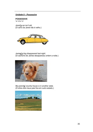 35
Unidade 8 – Possessive
POSSESSIVE
„s / s‟s / s‟
Janet’s car isn‟t old.
(O carro da Janet não é velho.)
James’s dog disappeared last night.
(O cachorro de James desapareceu ontem a noite.)
My parents’ country house is in another state.
(O sítios dos meus pais fica em outro estado.)
 
