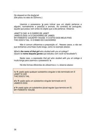 36
He stepped on the dog’s tail.
(Ele pisou no rabo do cachorro.)
Usamos o possessivo ‘s para indicar que um objeto pertence a
alguém, normalmente a pessoas e animais. Ao contrário do português,
aquele que possui vem antes do objeto que a ele pertence. Observe:
JANET‟S CAR  O CARRO DE JANET
JAMES‟S DOG  O CACHORRO DE JAMES
MY PARENTS‟ COUNTRY HOUSE  O SÍTIO DOS MEUS PAIS
THE DOG‟S TAIL  O RABO DO CACHORRO
Não é comum utilizarmos a preposição of... Nesses casos, a não ser
que tenhamos uma frase muito longa, como no exemplo abaixo:
What‟s the name of that girl who studied with you at college?
(Qual é o nome daquela garota que estudou com você na faculdade?)
Neste caso, a expressão that girl who studied with you at college é
muito longa para usarmos o possessivo ‘s.
Há três formas diferentes de utilizarmos o „s, observe abaixo:
‘s  usado após qualquer substantivo singular e não terminado em S
JANET‟S CAR
THE DOG‟S TAIL
s's  usado após um substantivo singular terminado em S
JAMES‟S DOG
s’ usado após um substantivo plural regular (que termine em S)
MY PARENTS‟ HOUSE
 