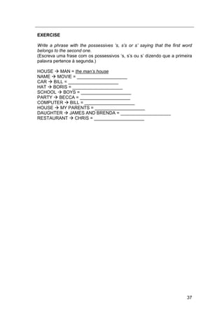 37
EXERCISE
Write a phrase with the possessives „s, s‟s or s‟ saying that the first word
belongs to the second one.
(Escreva uma frase com os possessivos „s, s‟s ou s‟ dizendo que a primeira
palavra pertence à segunda.)
HOUSE  MAN = the man‟s house
NAME  MOVIE = ____________________
CAR  BILL = ____________________
HAT  BORIS = ____________________
SCHOOL  BOYS = ____________________
PARTY  BECCA = ____________________
COMPUTER  BILL = ____________________
HOUSE  MY PARENTS = ____________________
DAUGHTER  JAMES AND BRENDA = ____________________
RESTAURANT  CHRIS = ____________________
 
