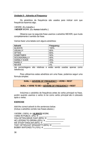 38
Unidade 9 – Adverbs of Frequency
Os advérbios de frequência são usados para indicar com que
frequência fazemos algo.
I WORK. (Eu trabalho.)
I NEVER WORK. (Eu nunca trabalho.)
Observe que na segunda frase usamos o advérbio NEVER, que muda
completamente o sentido da frase.
Vamos fazer uma tabela com alguns advérbios:
Adverb Frequency
ALWAYS 100%
USUALLY 85%
OFTEN 65%
SOMETIMES 50%
OCCASIONALLY 40%
HARDLY EVER 25%
RARELY 15%
NEVER 0%
(as porcentagens são relativas e estão sendo usadas apenas como
referência)
Para utilizarmos estes advérbios em uma frase, podemos seguir uma
fórmula simples:
SUBJ. + ADVERB OF FREQUENCY + VERB + REST
or
SUBJ. + VERB TO BE + ADVERB OF FREQUENCY + REST
Incluímos o advérbio de frequência antes do verbo principal na frase,
porém quando usamos o verbo to be como verbo principal ele é colocado
após o verbo.
EXERCISE
Add the correct adverb to the sentences below.
(Inclua o advérbio correto nas frases abaixo.)
I WORK. (100%)  I ALWAYS WORK.
I SING IN PUBLIC. (0%)  ________________
YOU OFTEN DRIVE FAST.(65%)  ________________
HE LISTENS TO OPERA.(25%)  ________________
WE STUDY ENGLISH.(85%)  ________________
THEY OFTEN EAT SPAGHETTI.(65%)  ________________
BOBBY WATCHES TV.(15%)  ________________
 