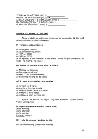 39
YOU PLAY BASKETBALL.(0%)  ________________
I READ THE NEWSPAPER.(100%)  ________________
ANGELA DOES DO THE HOMEWORK.(50%)  ________________
MY DOGS SLEEP ON THE COUCH.(85%)  ________________
IT RAINS IN SÃO PAULO.(40%)  ________________
Unidade 10 - IN / ON / AT for TIME
Nesta unidade aprenderemos como usar as preposições IN, ON e AT
quando estivermos falando de tempo.
IN  meses, anos, estações
in January(em Janeiro)
in November(em Novembro)
in 1987(em 1987)
in 2001(em 2001)
in the spring / in the summer / in the winter / in the fall (na primavera / no
verão / no inverno / no outono)
ON  dias da semana, datas, dias de feriado
on Monday (na segunda)
on Saturday (no sábado)
on May 1st
(em primeiro de Maio)
on Christmas day (no dia de Natal)
AT  horas e expressões relacionadas
at 5 o‟clock (às 5 horas)
at nine-thirty (às nove e meia)
at half past eleven (às onze e meia)
at midnight (à meia-noite)
at midday / at noon (ao meio-dia)
Apesar de termos as regras, algumas exceções podem ocorrer.
Vamos ver algumas:
IN  períodos do dia (manhã, tarde e noite)
in the morning
in the afternoon
in the evening
Exceção: at night
ON  dia da semana + período do dia
on Tuesday morning (na terça de manhã)
 