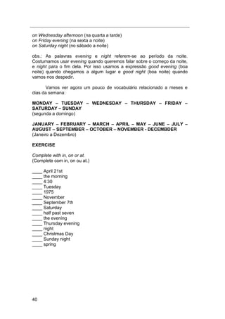 40
on Wednesday afternoon (na quarta a tarde)
on Friday evening (na sexta a noite)
on Saturday night (no sábado a noite)
obs.: As palavras evening e night referem-se ao período da noite.
Costumamos usar evening quando queremos falar sobre o começo da noite,
e night para o fim dela. Por isso usamos a expressão good evening (boa
noite) quando chegamos a algum lugar e good night (boa noite) quando
vamos nos despedir.
Vamos ver agora um pouco de vocabulário relacionado a meses e
dias da semana:
MONDAY – TUESDAY – WEDNESDAY – THURSDAY – FRIDAY –
SATURDAY – SUNDAY
(segunda a domingo)
JANUARY – FEBRUARY – MARCH – APRIL – MAY – JUNE – JULY –
AUGUST – SEPTEMBER – OCTOBER – NOVEMBER - DECEMBDER
(Janeiro a Dezembro)
EXERCISE
Complete with in, on or at.
(Complete com in, on ou at.)
____ April 21st
____ the morning
____ 4:30
____ Tuesday
____ 1975
____ November
____ September 7th
____ Saturday
____ half past seven
____ the evening
____ Thursday evening
____ night
____ Christmas Day
____ Sunday night
____ spring
 