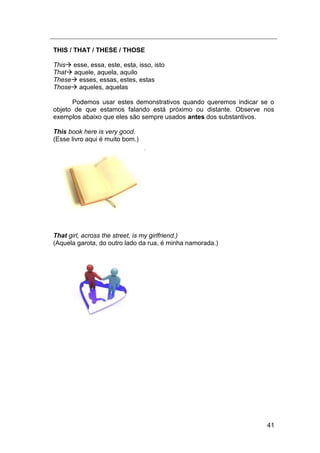 41
THIS / THAT / THESE / THOSE
This esse, essa, este, esta, isso, isto
That aquele, aquela, aquilo
These esses, essas, estes, estas
Those aqueles, aquelas
Podemos usar estes demonstrativos quando queremos indicar se o
objeto de que estamos falando está próximo ou distante. Observe nos
exemplos abaixo que eles são sempre usados antes dos substantivos.
This book here is very good.
(Esse livro aqui é muito bom.)
That girl, across the street, is my girlfriend.)
(Aquela garota, do outro lado da rua, é minha namorada.)
 