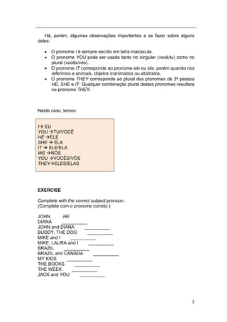 7
Há, porém, algumas observações importantes a se fazer sobre alguns
deles:
 O pronome I é sempre escrito em letra maiúscula.
 O pronome YOU pode ser usado tanto no singular (você/tu) como no
plural (vocês/vós).
 O pronome IT corresponde ao pronome ele ou ela, porém quando nos
referimos a animais, objetos inanimados ou abstratos.
 O pronome THEY corresponde ao plural dos pronomes de 3ª pessoa
HE, SHE e IT. Qualquer combinação plural destes pronomes resultará
no pronome THEY.
Neste caso, temos:
I EU
YOU TU/VOCÊ
HE ELE
SHE  ELA
IT  ELE/ELA
WE NÓS
YOU VOCÊS/VÓS
THEYELES/ELAS
EXERCISE
Complete with the correct subject pronoun.
(Complete com o pronome correto.)
JOHN HE
DIANA __________
JOHN and DIANA __________
BUDDY, THE DOG __________
MIKE and I __________
MIKE, LAURA and I __________
BRAZIL __________
BRAZIL and CANADA __________
MY KIDS __________
THE BOOKS __________
THE WEEK __________
JACK and YOU __________
 