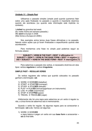 43
Unidade 11 – Simple Past
Utilizamos o passado simples (simple past) quando queremos falar
sobre uma ação finalizada no passado e quando é importante dizermos
quando ela aconteceu (ou quando esta informação está implícita no
contexto).
I visited my grandma last week.
(Eu visitei minha avó semana passada.)
We went to Europe in 2008.
(Nós fomos a Europa em 2008.)
Nos exemplos acima temos duas frases afirmativas e no passado,
falando sobre ações que já foram finalizadas e especificando quando elas
aconteceram.
Para montarmos uma frase no simple past podemos seguir as
fórmulas abaixo:
SUBJECT + VERB IN THE PAST + REST  affirmative (+)
SUBJECT + DIDN’T + VERB IN THE BASE FORM + REST  negative (-)
DID + SUBJECT + VERB IN THE BASE FORM + REST  interrogative (?)
Para sabermos o passado dos verbos, é necessário dividí-los em dois
tipos: verbos regulares e verbos irregulares.
SIMPLE PAST – REGULAR VERBS
Os verbos regulares são verbos que quando colocados no passado
ganham a terminação –ed.
1) WORK  WORKED (trabalhar)
2) START  STARTED (começar)
3) STUDY  STUDIED (estudar)
4) PLAY  PLAYED (brincar/jogar/tocar um instrumento)
5) LIVE  LIVED (viver/morar)
6) STOP  STOPPED (parar)
7) TRAVEL  TRAVELED (viajar)
Infelizmente não há uma regra para sabermos se um verbo é regular ou
não, a única forma de sabermos isso é memorizando.
Quando o verbo for regular, há algumas regras para se acrescentar a
terminação –ed a ele. Vamos ver algumas:
1) WORK  WORKED
a regra básica é pegar um verbo em sua base form e acrescentar –
ed ao final dele.
 