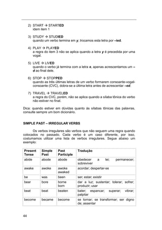 44
2) START  STARTED
idem item 1
3) STUDY  STUDIED
quando um verbo termina em y, trocamos esta letra por –ied.
4) PLAY  PLAYED
a regra do item 3 não se aplica quando a letra y é precedida por uma
vogal.
5) LIVE  LIVED
quando o verbo já termina com a letra e, apenas acrescentamos um –
d ao final dele.
6) STOP  STOPPED
quando as três últimas letras de um verbo formarem consoante-vogal-
consoante (CVC), dobra-se a última letra antes de acrescentar –ed.
7) TRAVEL  TRAVELED
a regra do CVC, porém, não se aplica quando a sílaba tônica do verbo
não estiver no final.
Dica: quando estiver em dúvidas quanto às sílabas tônicas das palavras,
consulte sempre um bom dicionário.
SIMPLE PAST – IRREGULAR VERBS
Os verbos irregulares são verbos que não seguem uma regra quando
colocados no passado. Cada verbo é um caso diferente, por isso,
costumamos utilizar uma lista de verbos irregulares. Segue abaixo um
exemplo:
Present
Tense
Simple
Past
Past
Participle
Tradução
abide abode abode obedecer a lei; permanecer;
sobreviver
awake awoke awoke
awaked
acordar; despertar-se
be was been ser; estar; existir
bear bore borne
born
dar a luz; sustentar; tolerar; sofrer;
produzir; usar
beat beat beaten bater; espancar; superar; vibrar;
palpitar
become became become se tornar; se transformar; ser digno
de; assentar
 