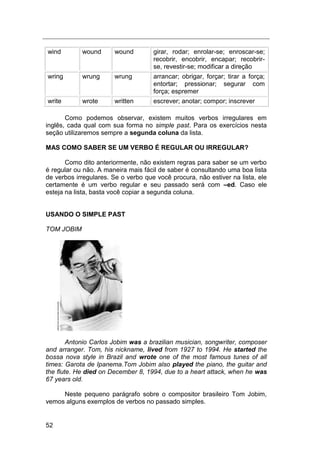 52
wind wound wound girar, rodar; enrolar-se; enroscar-se;
recobrir, encobrir, encapar; recobrir-
se, revestir-se; modificar a direção
wring wrung wrung arrancar; obrigar, forçar; tirar a força;
entortar; pressionar; segurar com
força; espremer
write wrote written escrever; anotar; compor; inscrever
Como podemos observar, existem muitos verbos irregulares em
inglês, cada qual com sua forma no simple past. Para os exercícios nesta
seção utilizaremos sempre a segunda coluna da lista.
MAS COMO SABER SE UM VERBO É REGULAR OU IRREGULAR?
Como dito anteriormente, não existem regras para saber se um verbo
é regular ou não. A maneira mais fácil de saber é consultando uma boa lista
de verbos irregulares. Se o verbo que você procura, não estiver na lista, ele
certamente é um verbo regular e seu passado será com –ed. Caso ele
esteja na lista, basta você copiar a segunda coluna.
USANDO O SIMPLE PAST
TOM JOBIM
Antonio Carlos Jobim was a brazilian musician, songwriter, composer
and arranger. Tom, his nickname, lived from 1927 to 1994. He started the
bossa nova style in Brazil and wrote one of the most famous tunes of all
times: Garota de Ipanema.Tom Jobim also played the piano, the guitar and
the flute. He died on December 8, 1994, due to a heart attack, when he was
67 years old.
Neste pequeno parágrafo sobre o compositor brasileiro Tom Jobim,
vemos alguns exemplos de verbos no passado simples.
 
