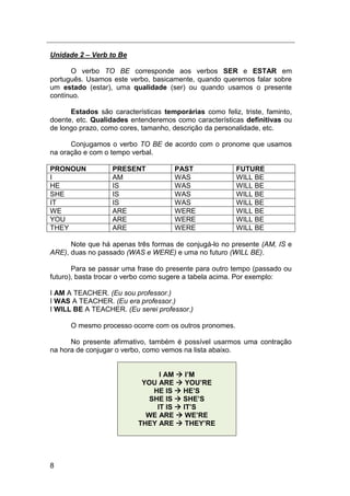 8
Unidade 2 – Verb to Be
O verbo TO BE corresponde aos verbos SER e ESTAR em
português. Usamos este verbo, basicamente, quando queremos falar sobre
um estado (estar), uma qualidade (ser) ou quando usamos o presente
contínuo.
Estados são características temporárias como feliz, triste, faminto,
doente, etc. Qualidades entenderemos como características definitivas ou
de longo prazo, como cores, tamanho, descrição da personalidade, etc.
Conjugamos o verbo TO BE de acordo com o pronome que usamos
na oração e com o tempo verbal.
PRONOUN PRESENT PAST FUTURE
I AM WAS WILL BE
HE IS WAS WILL BE
SHE IS WAS WILL BE
IT IS WAS WILL BE
WE ARE WERE WILL BE
YOU ARE WERE WILL BE
THEY ARE WERE WILL BE
Note que há apenas três formas de conjugá-lo no presente (AM, IS e
ARE), duas no passado (WAS e WERE) e uma no futuro (WILL BE).
Para se passar uma frase do presente para outro tempo (passado ou
futuro), basta trocar o verbo como sugere a tabela acima. Por exemplo:
I AM A TEACHER. (Eu sou professor.)
I WAS A TEACHER. (Eu era professor.)
I WILL BE A TEACHER. (Eu serei professor.)
O mesmo processo ocorre com os outros pronomes.
No presente afirmativo, também é possível usarmos uma contração
na hora de conjugar o verbo, como vemos na lista abaixo.
I AM  I’M
YOU ARE  YOU’RE
HE IS  HE’S
SHE IS  SHE’S
IT IS  IT’S
WE ARE  WE’RE
THEY ARE  THEY’RE
 