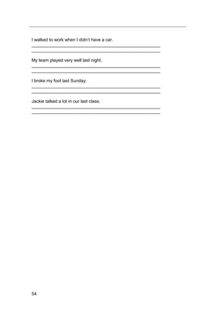 54
I walked to work when I didn‟t have a car.
____________________________________________________
____________________________________________________
My team played very well last night.
____________________________________________________
____________________________________________________
I broke my foot last Sunday.
____________________________________________________
____________________________________________________
Jackie talked a lot in our last class.
____________________________________________________
____________________________________________________
 