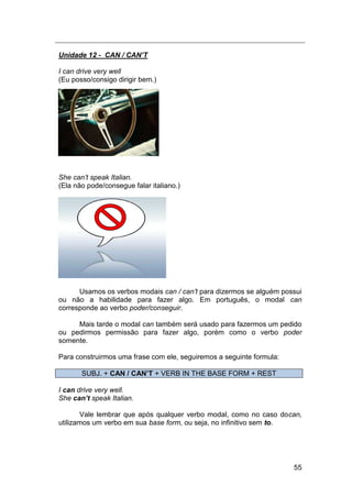 55
Unidade 12 - CAN / CAN’T
I can drive very well
(Eu posso/consigo dirigir bem.)
She can‟t speak Italian.
(Ela não pode/consegue falar italiano.)
Usamos os verbos modais can / can‟t para dizermos se alguém possui
ou não a habilidade para fazer algo. Em português, o modal can
corresponde ao verbo poder/conseguir.
Mais tarde o modal can também será usado para fazermos um pedido
ou pedirmos permissão para fazer algo, porém como o verbo poder
somente.
Para construirmos uma frase com ele, seguiremos a seguinte formula:
SUBJ. + CAN / CAN’T + VERB IN THE BASE FORM + REST
I can drive very well.
She can’t speak Italian.
Vale lembrar que após qualquer verbo modal, como no caso docan,
utilizamos um verbo em sua base form, ou seja, no infinitivo sem to.
 