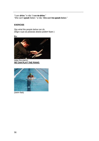 56
“I can drive.” e não “I can to drive.”
“She can‟t speak Italian.” e não “She can‟t to speak Italian.”
EXERCISE
Say what the people below can do.
(Diga o que as pessoas abaixo podem fazer.)
Ex:
(play the piano)
HE CAN PLAY THE PIANO.
(swim fast)
 
