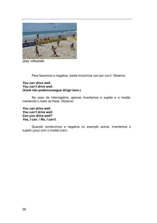 58
(play volleyball)
Para fazermos a negativa, basta trocarmos can por can‟t. Observe:
You can drive well.
You can’t drive well.
(Você não pode/consegue dirigir bem.)
No caso da interrogativa, apenas invertemos o sujeito e o modal,
mantendo o resto da frase. Observe:
You can drive well.
You can’t drive well.
Can you drive well?
Yes, I can. / No, I can’t.
Quando construímos a negativa no exemplo acima, invertemos o
sujeito (you) com o modal (can).
 