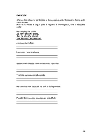 59
EXERCISE
Change the following sentences to the negative and interrogative forms, with
short answer.
(Passe as frases a seguir para a negativa e interrogativa, com a resposta
curta.)
He can play the piano.
He can’t play the piano.
Can he play the piano?
Yes, he can. / No, he can’t.
John can swim fast.
_____________________________________
_____________________________________
_____________________________________
Laura can run marathons.
_____________________________________
_____________________________________
_____________________________________
Isabel and Vanessa can dance samba very well.
_____________________________________
_____________________________________
_____________________________________
The kids can draw small objects.
_____________________________________
_____________________________________
_____________________________________
He can dive now because he took a diving course.
_____________________________________
_____________________________________
_____________________________________
Placido Domingo can sing operas beautifully.
_____________________________________
_____________________________________
_____________________________________
 