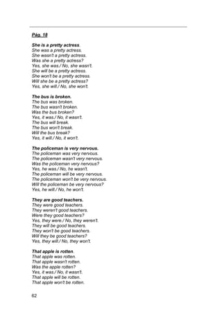 62
Pág. 18
She is a pretty actress.
She was a pretty actress.
She wasn't a pretty actress.
Was she a pretty actress?
Yes, she was./ No, she wasn't.
She will be a pretty actress.
She won't be a pretty actress.
Will she be a pretty actress?
Yes, she will./ No, she won't.
The bus is broken.
The bus was broken.
The bus wasn't broken.
Was the bus broken?
Yes, it was./ No, it wasn't.
The bus will break.
The bus won't break.
Will the bus break?
Yes, it will./ No, it won't.
The policeman is very nervous.
The policeman was very nervous.
The policeman wasn't very nervous.
Was the policeman very nervous?
Yes, he was./ No, he wasn't.
The policeman will be very nervous.
The policeman won't be very nervous.
Will the policeman be very nervous?
Yes, he will./ No, he won't.
They are good teachers.
They were good teachers.
They weren't good teachers.
Were they good teachers?
Yes, they were./ No, they weren't.
They will be good teachers.
They won't be good teachers.
Will they be good teachers?
Yes, they will./ No, they won't.
That apple is rotten.
That apple was rotten.
That apple wasn't rotten.
Was the apple rotten?
Yes, it was./ No, it wasn't.
That apple will be rotten.
That apple won't be rotten.
 