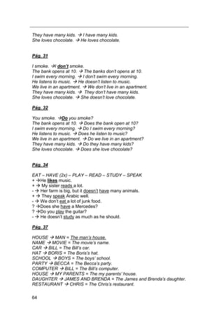 64
They have many kids.  I have many kids.
She loves chocolate.  He loves chocolate.
Pág. 31
I smoke. I don’t smoke.
The bank opens at 10.  The banks don‟t opens at 10.
I swim every morning.  I don‟t swim every morning.
He listens to music.  He doesn‟t listen to music.
We live in an apartment.  We don‟t live in an apartment.
They have many kids.  They don‟t have many kids.
She loves chocolate.  She doesn‟t love chocolate.
Pág. 32
You smoke. Do you smoke?
The bank opens at 10.  Does the bank open at 10?
I swim every morning.  Do I swim every morning?
He listens to music.  Does he listen to music?
We live in an apartment.  Do we live in an apartment?
They have many kids.  Do they have many kids?
She loves chocolate.  Does she love chocolate?
Pág. 34
EAT – HAVE (2x) – PLAY – READ – STUDY – SPEAK
+ He likes music.
+  My sister reads a lot.
-  Her farm is big, but it doesn‟t have many animals.
+  They speak Arabic well.
-  We don‟t eat a lot of junk food.
? Does she have a Mercedes?
? Do you play the guitar?
-  He doesn‟t study as much as he should.
Pág. 37
HOUSE  MAN = The man‟s house.
NAME  MOVIE = The movie‟s name.
CAR  BILL = The Bill‟s car.
HAT  BORIS = The Boris‟s hat.
SCHOOL  BOYS = The boys‟ school.
PARTY  BECCA = The Becca‟s party.
COMPUTER  BILL = The Bill‟s computer.
HOUSE  MY PARENTS = The my parents‟ house.
DAUGHTER  JAMES AND BRENDA = The James and Brenda‟s daughter.
RESTAURANT  CHRIS = The Chris‟s restaurant.
 