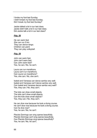 66
I broke my foot last Sunday.
I didn't break my foot last Sunday.
Did I break my foot last Sunday?
Jackie talked a lot in our last class.
Jackie didn't talk a lot in our last class.
Did Jackie talk a lot in our last class?
Pág. 56
He can swim fast.
She can run 5 km.
They can dance tango.
Children can paint.
They can play volleyball.
Pág. 59
John can swim fast.
John can't swim fast.
Can John swim fast?
Yes, he can./ No, he can't.
Laura can run marathons.
Laura can't run marathons.
Can Laura run marathons?
Yes, she can./ No, she can't.
Isabel and Vanessa can dance samba very well.
Isabel and Vanessa can't dance samba very well.
Can Isabel and Vanessa dance samba very well?
Yes, they can./ No, they can't.
The kids can draw small objects.
The kids can't draw small objects.
Can the kids draw small objects?
Yes, they can./ No, they can't.
He can dive now because he took a diving course.
He can't dive now because he took a diving course.
Can he dive now?
Yes, he can./ No, he can't
Placido Domingo can sing operas beautifully.
Placido Domingo can't sing operas beautifully.
Can Placido Domingo sing operas beautifully?
Yes, he can./ No, he can't.
 