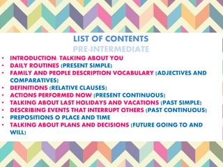 LIST OF CONTENTS
PRE-INTERMEDIATE
• INTRODUCTION: TALKING ABOUT YOU
• DAILY ROUTINES (PRESENT SIMPLE)
• FAMILY AND PEOPLE DESCRIPTION VOCABULARY (ADJECTIVES AND
COMPARATIVES)
• DEFINITIONS (RELATIVE CLAUSES)
• ACTIONS PERFORMED NOW (PRESENT CONTINUOUS)
• TALKING ABOUT LAST HOLIDAYS AND VACATIONS (PAST SIMPLE)
• DESCRIBING EVENTS THAT INTERRUPT OTHERS (PAST CONTINUOUS)
• PREPOSITIONS O PLACE AND TIME
• TALKING ABOUT PLANS AND DECISIONS (FUTURE GOING TO AND
WILL)
 