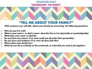SPEAKING PART
VOCABULARY: THE FAMILY
“TELL ME ABOUT YOUR FAMILY”
With a partner you will talk about your family by answering the following questions
1. Who do you live with?
2. What is your mom’s or dad’s name? (describe him or her physically or psychologically)
3. What does your mom or dad do?
4. Do you have any sisters? If so, how could you describe their personality?
5. Do you have any brothers? If so, How do they look like?
6. Where does your family live?
7. What do you do as a family on the weekends, or what did you used to do together?
 