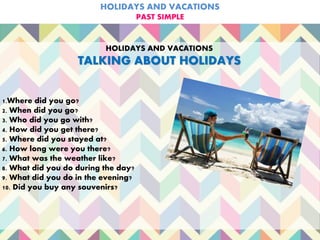 HOLIDAYS AND VACATIONS
PAST SIMPLE
HOLIDAYS AND VACATIONS
TALKING ABOUT HOLIDAYS
1.Where did you go?
2. When did you go?
3. Who did you go with?
4. How did you get there?
5. Where did you stayed at?
6. How long were you there?
7. What was the weather like?
8. What did you do during the day?
9. What did you do in the evening?
10. Did you buy any souvenirs?
 