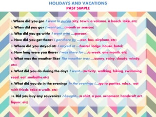 HOLIDAYS AND VACATIONS
PAST SIMPLE
1.Where did you go? I went to pucon (city, town, a volcano, a beach, lake, etc)
2. When did you go? I went on… (month or season)
3. Who did you go with? I went with …(person)
4. How did you get there? I got there by …(car, bus, airplane, etc)
5. Where did you stayed at? I stayed at …(hostel, lodge, house, hotel)
6. How long were you there? I was there for …(a week, one month, etc)
7. What was the weather like? The weather was …(sunny, rainy, cloudy, windy,
etc)
8. What did you do during the day? I went…(activity: walking, hiking, swimming,
read, eat, sunbathe,etc)
9. What did you do in the evening? In the evenings i…(go to parties, relax, eat
with frieds, take a walk, etc)
10. Did you buy any souvenirs? I bought…(a shirt, a pen, ornament, handcraft art,
liquor, etc)
 
