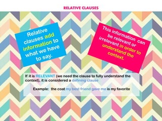 If it is RELEVANT (we need the clause to fully understand the
context), it is considered a defining clause
Example: the coat my best friend gave me is my favorite
RELATIVE CLAUSES
 