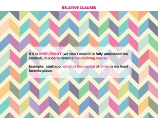 If it is IRRELEVANT (we don’t need it to fully undestand the
context), it is considered a non defining clause
Example: santiago, which is the capital of chile, is my least
favorite place.
RELATIVE CLAUSES
 