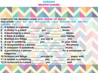 COMPLETE THE MEANING USING: WHO, WHERE OR WHICH
AND VERBS : KEEP EAT BUY PUT(2) BUILD LIGHT BORROW LIVE WRITE(2)
ANSWER CUT
1. A builder is a person __________ ____________ houses.
2. A library is a place __________ you ____________ books.
3. A bookshop is a place __________ you ____________ books.
4. A bank is a place __________ you ____________ your money.
5. Matches are things __________ you use to ___________fire
6. A cap is somthing __________ you ____________ on your head.
7. A recepcionist is a person __________ ____________ the phone.
8. A composer is somebody __________ ____________ music.
9. A journalist is a person __________ ____________ for a newspaper or
magazine.
10.Scissors are things __________ you use to ____________ paper with.
11.A lipstick is something __________ you ____________ on your lips.
12.A restaurant is a place __________ you ____________ well.
EXERCISES
RELATIVE CLAUSES
 