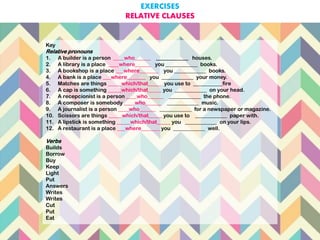 Key
Relative pronouns
1. A builder is a person ____who______ ____________ houses.
2. A library is a place ____where______ you ____________ books.
3. A bookshop is a place ___where_______ you ____________ books.
4. A bank is a place ___where_______ you ____________ your money.
5. Matches are things _____which/that_____ you use to ___________fire
6. A cap is something _____which/that_____ you ____________ on your head.
7. A recepcionist is a person ____who______ ____________ the phone.
8. A composer is somebody ____who______ ____________ music.
9. A journalist is a person ____who______ ____________ for a newspaper or magazine.
10. Scissors are things _____which/that_____ you use to ____________ paper with.
11. A lipstick is something _____which/that_____ you ____________ on your lips.
12. A restaurant is a place ___where_______ you ____________ well.
Verbs
Builds
Borrow
Buy
Keep
Light
Put
Answers
Writes
Writes
Cut
Put
Eat
EXERCISES
RELATIVE CLAUSES
 